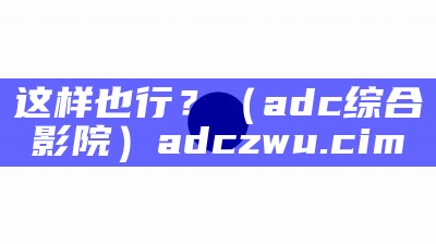 这样也行？（adc综合影院）adczwu.cim（adccxz.cim）