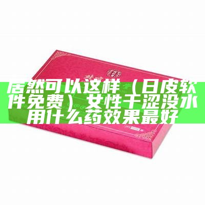 居然可以这样（日皮软件免费）女性干涩没水用什么药效果最好