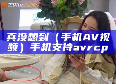 真没想到（手机AV视频）手机支持avrcp（avchd手机能看吗）