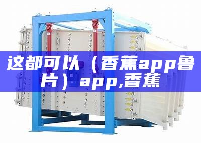 这都可以（香蕉app鲁片）app,香蕉（香蕉app好吃又好用还好看）