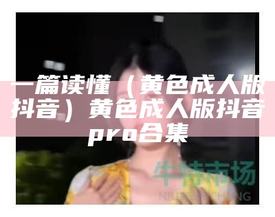 一篇读懂（黄色成人版抖音）黄色成人版抖音pro合集