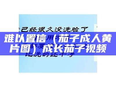 难以置信（茄子成人黄片图）成长茄子视频（茄子成视频片上一集下一集）