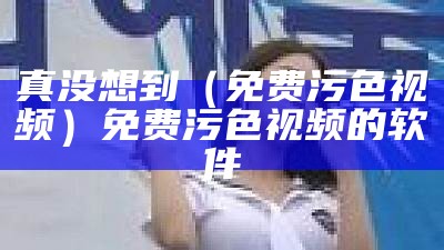 真没想到（免费污色视频）免费污色视频的软件