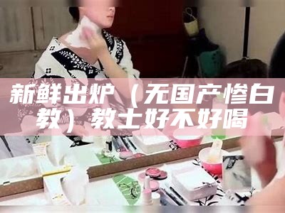 新鲜出炉（无国产惨白教）教士好不好喝（教士白和黑怎么区分）