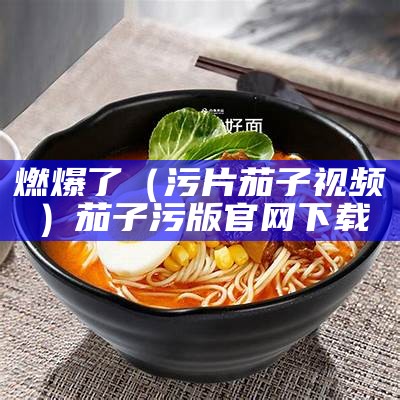 燃爆了（污片茄子视频）茄子污版官网下载（茄子污视频怎么下载）