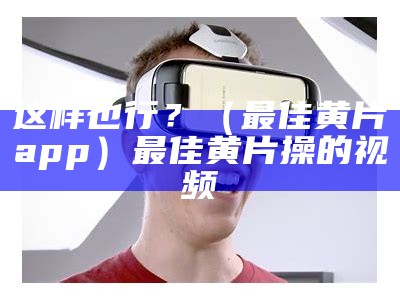 这样也行？（最佳黄片app）最佳黄片操的视频