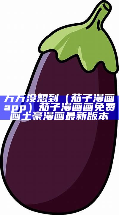 万万没想到（茄子漫画app）茄子漫画画免费画土豪漫画最新版本（茄子漫画社茄子漫画造万物）