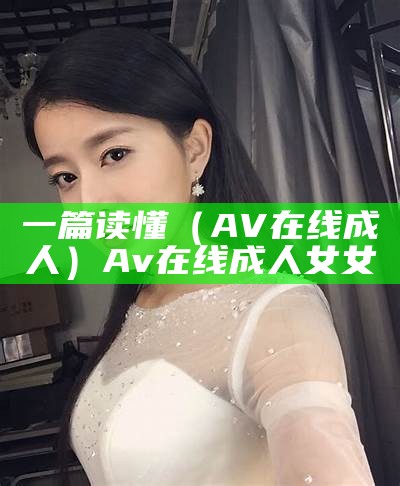 一篇读懂（AV在线成人）Av在线成人 女女