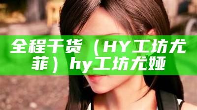 全程干货（HY工坊尤菲）hy工坊尤娅