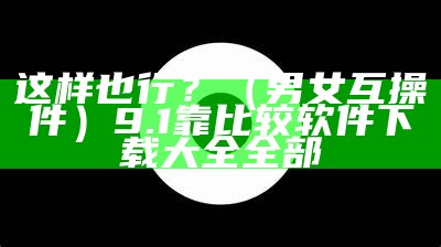 这样也行？（男女互操軟件）9.1靠比较软件下载大全全部（男女互!）