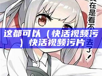 这都可以（快活视频污）快活视频污片（快活视频最新版.apk）