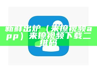 新鲜出炉（来撩视频app）来撩视频下载二维码（来撩视频app哪里去了）