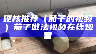 硬核推荐（茄子的视频）茄子做法视频在线观看（茄子视频就是要做出来）