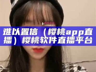 难以置信（樱桃app直播）樱桃软件直播平台（樱桃直播是正规的软件吗）