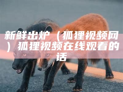 新鲜出炉（狐狸视频网）狐狸视频在线观看的话