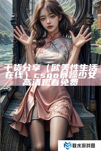 干货分享（欧美性生活在线）csgo暴躁少女高清观看免费