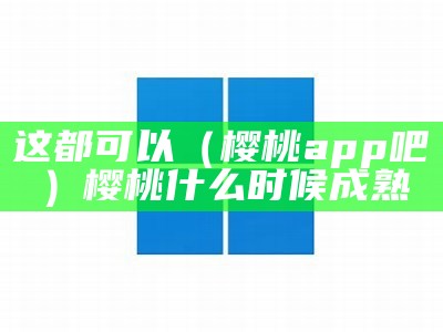 这都可以（樱桃app吧）樱桃什么时候成熟（樱桃何时成熟?）