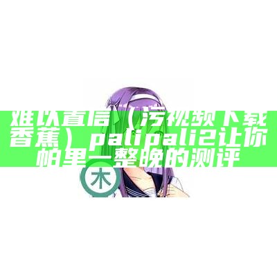 难以置信（污视频下载香蕉）palipali2让你帕里一整晚的测评