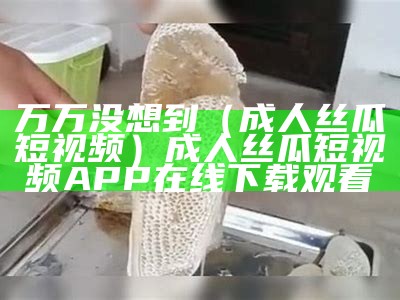 万万没想到（成人丝瓜短视频）成人丝瓜短视频APP在线下载观看（丝瓜成人礼app）