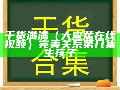 干货满满（大查蕉在线视频）完美关系第几集生孩子（完美关系大伟）