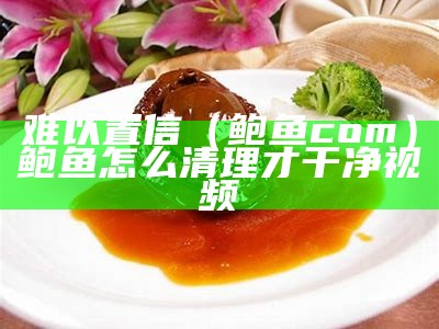 难以置信（鲍鱼 com）鲍鱼怎么清理才干净视频