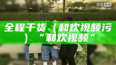 全程干货（和欢视频污）“和欢视频”（首页-和欢视频）