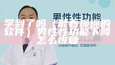 学到了吗（能看操逼的软件）男性性功能下降怎么恢复