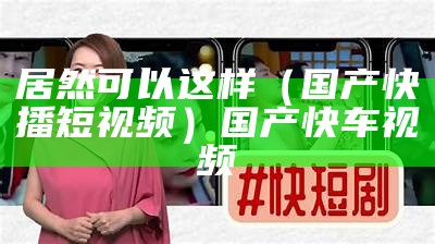 居然可以这样（国产快播短视频）国产快车视频（快车视频资源网站）