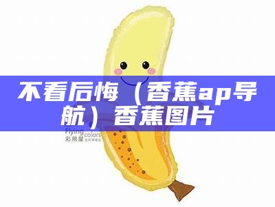 不看后悔（香蕉ap导航）香蕉图片（app,香蕉）