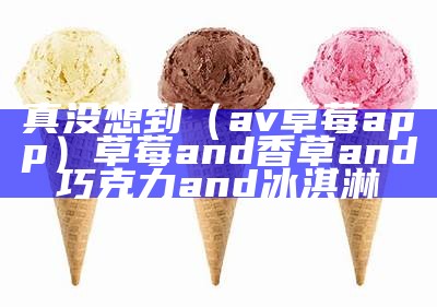 真没想到（av草莓app）草莓and香草and巧克力and冰淇淋