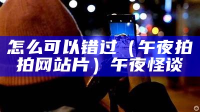 怎么可以错过（午夜拍拍网站片）午夜怪谈