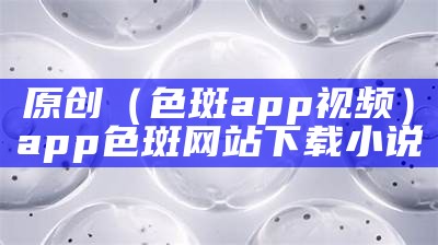 原创（色斑app视频）app色斑网站下载小说