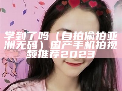 学到了吗（自拍偷拍亚洲无码）国产手机拍视频推荐2023