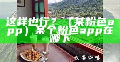 这样也行？（某粉色app）某个粉色app在哪下（某粉色app下载链接百度贴吧）