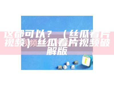 这都可以？（丝瓜看片视频）丝瓜看片视频破解版