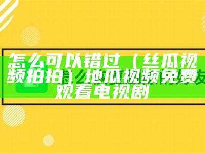 怎么可以错过（丝瓜视频拍拍）地瓜视频免费观看电视剧