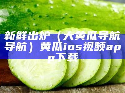 新鲜出炉（大黄瓜导航导航）黄瓜ios视频app下载（黄瓜视频论）