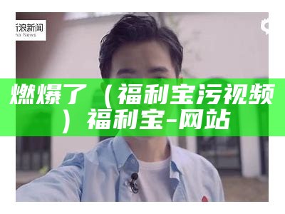 燃爆了（福利宝污视频）福利宝-网站