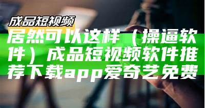 居然可以这样（操逼 软件）成品短视频软件推荐下载app爱奇艺免费