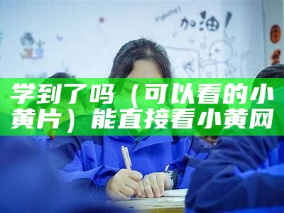 学到了吗（可以看的小黄片）能直接看小黄网（2020能直接看的小黄网）