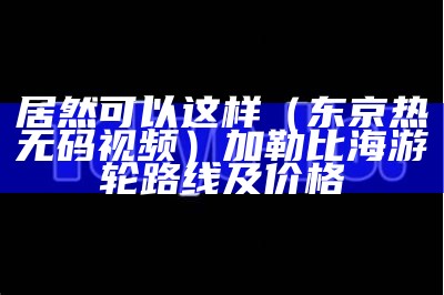 居然可以这样（东京热无码视频）加勒比海游轮路线及价格