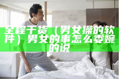 全程干货（男女操的软件）男女的事怎么委婉的说（男女的事app）