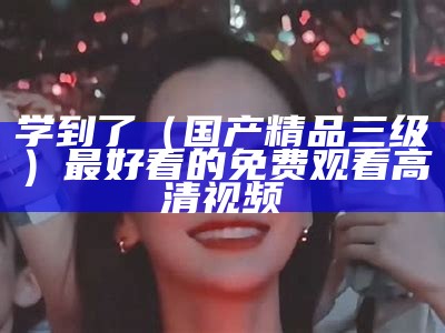 学到了（国产精品三级）最好看的免费观看高清视频