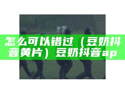 怎么可以错过（豆奶抖音黄片）豆奶抖音ap（豆奶抖音短视频app v1.2.3）