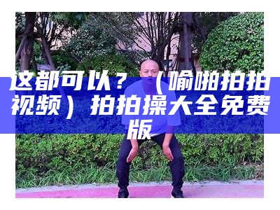 这都可以？（喻啪拍拍视频）拍拍操大全免费版（拍拍操mp3）