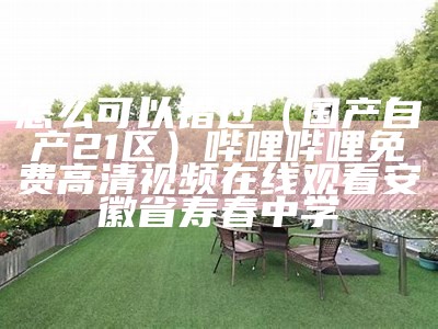 怎么可以错过（国产自产21区）哔哩哔哩免费高清视频在线观看安徽省寿春中学