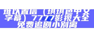 难以置信（琪琪色中文字幕）7777影视大全免费追剧小别离（琪琪 1080p）