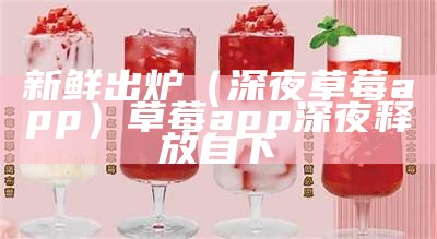 新鲜出炉（深夜草莓app）草莓app 深夜释放自下