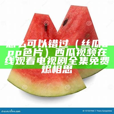 怎么可以错过（丝瓜app色片）西瓜视频在线观看电视剧全集免费烬相思