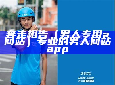 奔走相告（男人专用a网站）专业的男人网站app